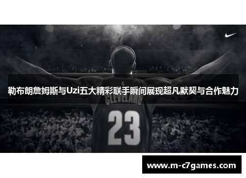勒布朗詹姆斯与Uzi五大精彩联手瞬间展现超凡默契与合作魅力