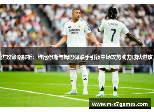进攻策略解析：维尼修斯与姆巴佩联手引领中场攻势助力球队进攻