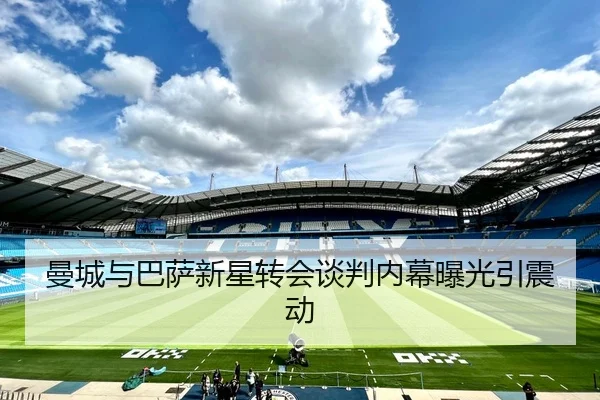曼城与巴萨新星转会谈判内幕曝光引震动